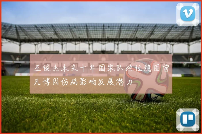 王俊杰未来十年国家队地位稳固曾凡博因伤病影响发展潜力