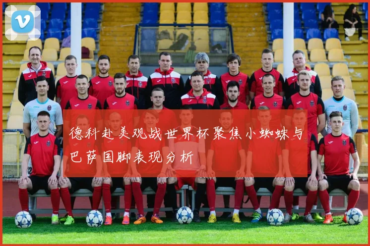 德科赴美观战世界杯聚焦小蜘蛛与巴萨国脚表现分析