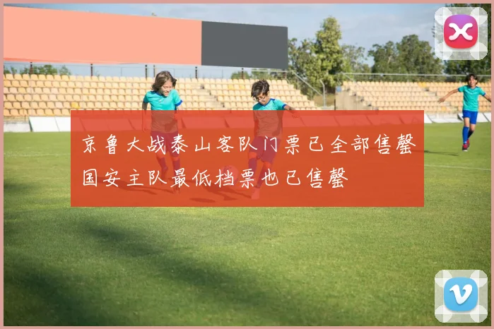 京鲁大战泰山客队门票已全部售罄国安主队最低档票也已售罄