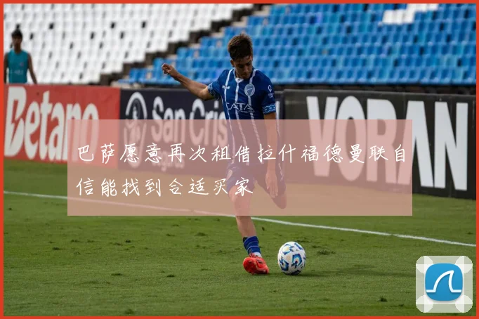 巴萨愿意再次租借拉什福德曼联自信能找到合适买家