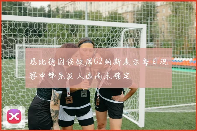 恩比德因伤缺席G2纳斯表示每日观察中锋先发人选尚未确定