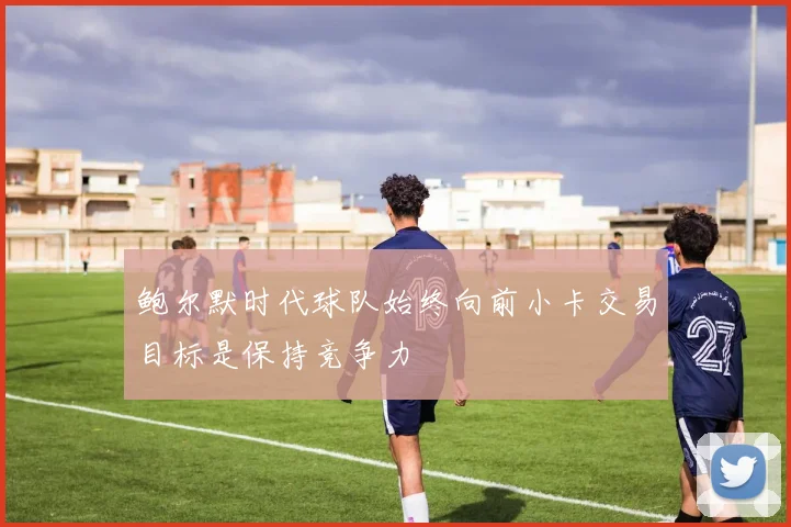 鲍尔默时代球队始终向前小卡交易目标是保持竞争力