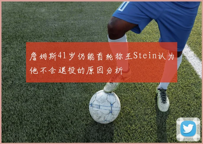 詹姆斯41岁仍能首轮称王Stein认为他不会退役的原因分析
