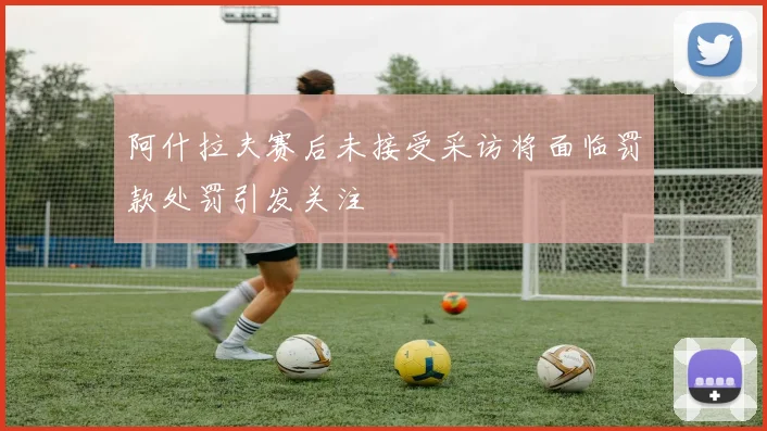 阿什拉夫赛后未接受采访将面临罚款处罚引发关注