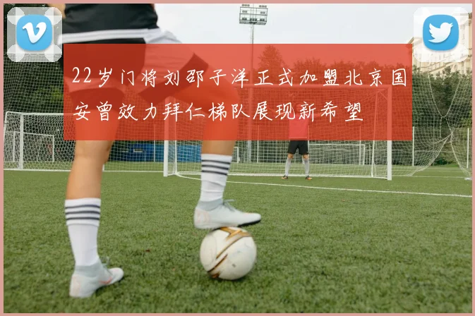 22岁门将刘邵子洋正式加盟北京国安曾效力拜仁梯队展现新希望