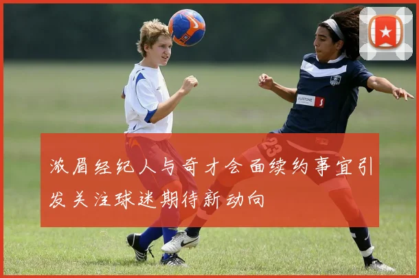 浓眉经纪人与奇才会面续约事宜引发关注球迷期待新动向