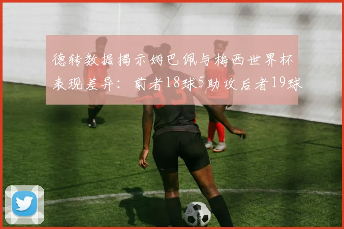 德转数据揭示姆巴佩与梅西世界杯表现差异：前者18球5助攻后者19球8助攻