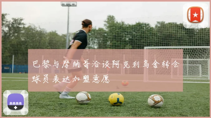 巴黎与摩纳哥洽谈阿克利乌舍转会球员表达加盟意愿