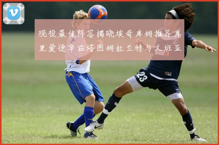 现役最佳阵容揭晓埃奇库姆推荐库里爱德华兹塔图姆杜兰特与文班亚马