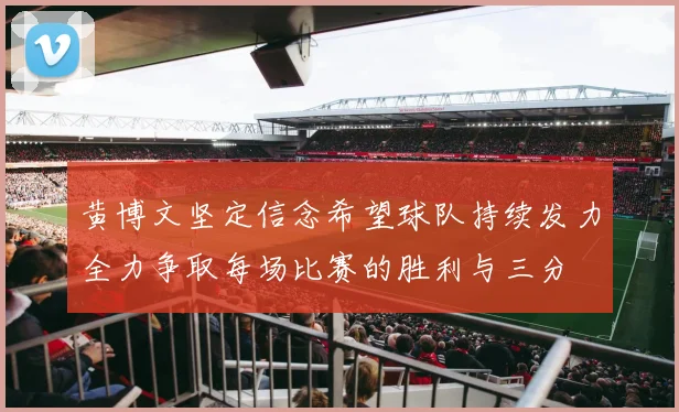黄博文坚定信念希望球队持续发力全力争取每场比赛的胜利与三分