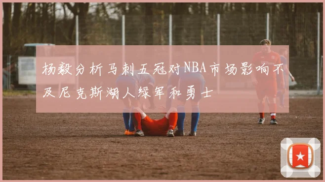 杨毅分析马刺五冠对NBA市场影响不及尼克斯湖人绿军和勇士