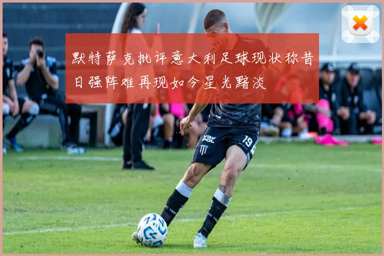 默特萨克批评意大利足球现状称昔日强阵难再现如今星光黯淡