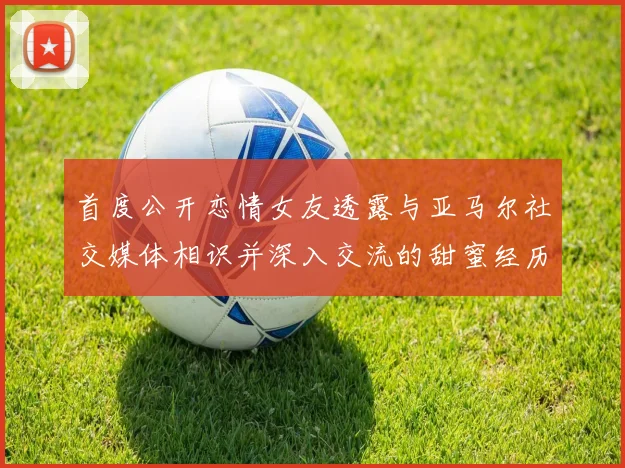 首度公开恋情女友透露与亚马尔社交媒体相识并深入交流的甜蜜经历