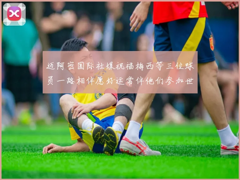 迈阿密国际社媒祝福梅西等三位球员一路相伴愿好运常伴他们参加世界杯