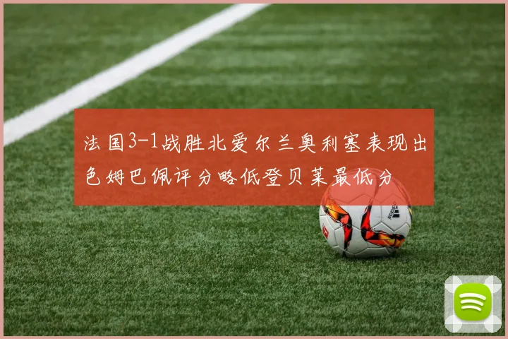 法国3-1战胜北爱尔兰奥利塞表现出色姆巴佩评分略低登贝莱最低分