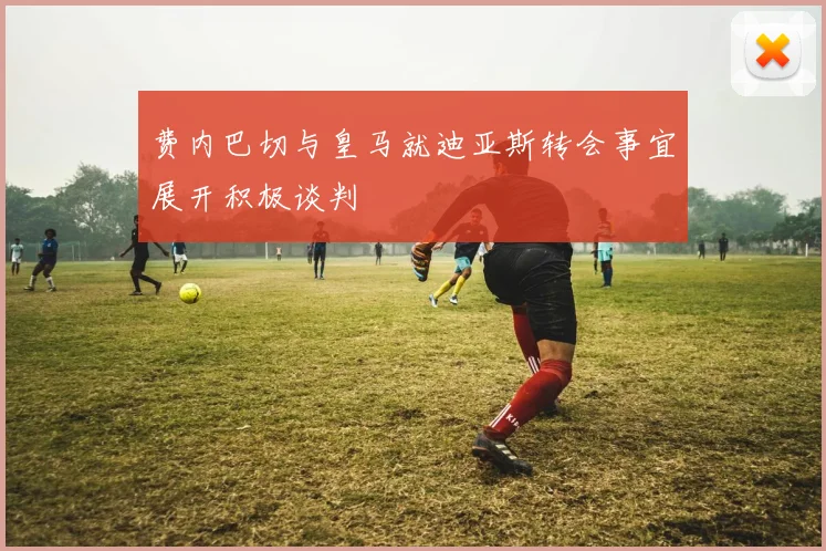 费内巴切与皇马就迪亚斯转会事宜展开积极谈判
