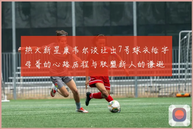 热火新星康韦尔谈让出7号球衣给字母哥的心路历程与联盟新人的谦逊态度