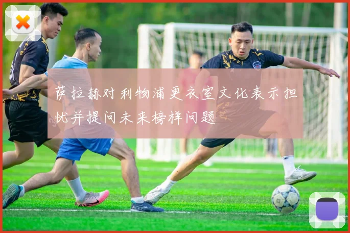 萨拉赫对利物浦更衣室文化表示担忧并提问未来榜样问题