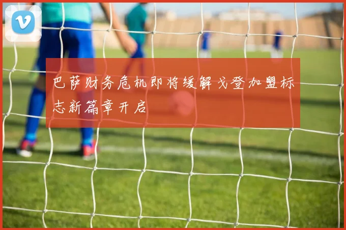 巴萨财务危机即将缓解戈登加盟标志新篇章开启