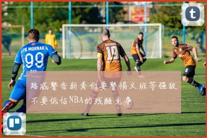 路威警告新秀们要警惕文班等强敌不要低估NBA的残酷竞争