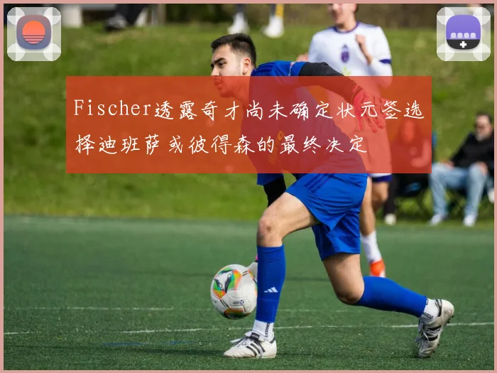Fischer透露奇才尚未确定状元签选择迪班萨或彼得森的最终决定