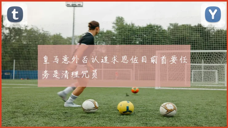 皇马意外否认追求恩佐目前首要任务是清理冗员
