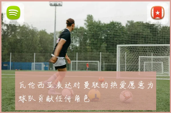 瓦伦西亚表达对曼联的热爱愿意为球队贡献任何角色