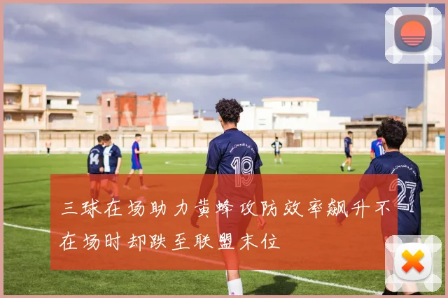 三球在场助力黄蜂攻防效率飙升不在场时却跌至联盟末位
