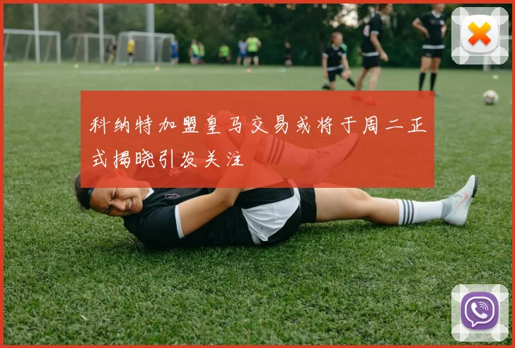 科纳特加盟皇马交易或将于周二正式揭晓引发关注