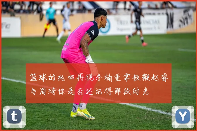 篮球的轮回再现李楠重掌教鞭赵睿与周琦你是否还记得那段时光