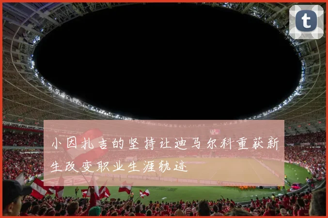 小因扎吉的坚持让迪马尔科重获新生改变职业生涯轨迹