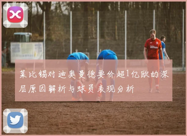 莱比锡对迪奥曼德要价超1亿欧的深层原因解析与球员表现分析