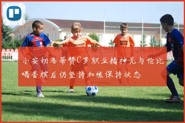 小安切洛蒂赞C罗职业精神无与伦比喝香槟后仍坚持加练保持状态